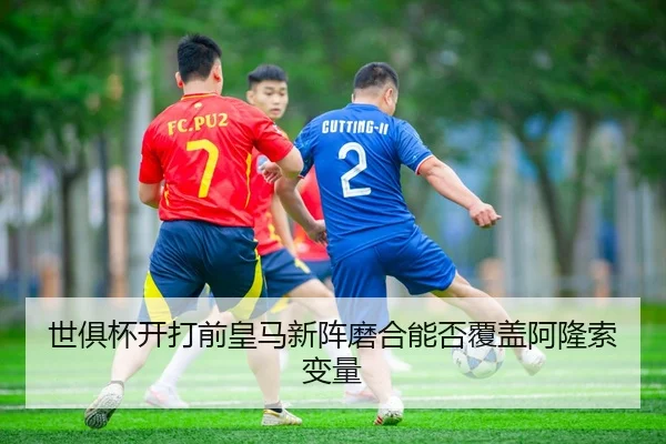 世俱杯开打前皇马新阵磨合能否覆盖阿隆索变量